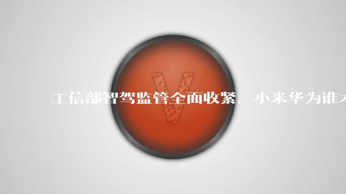 工信部智驾监管全面收紧，小米华为谁才是导火索？