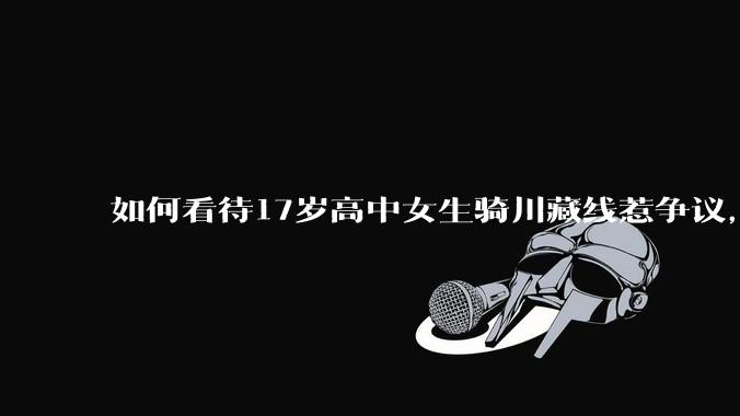 如何看待17岁高中女生骑川藏线惹争议，网友质疑其涉嫌弄虚作***？