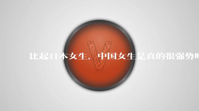 比起日本女生，中国女生是真的很强势吗？